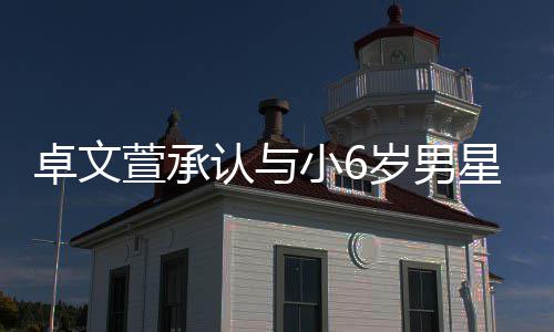 卓文计划结婚萱承小6星恋爱 认与否认岁男生子